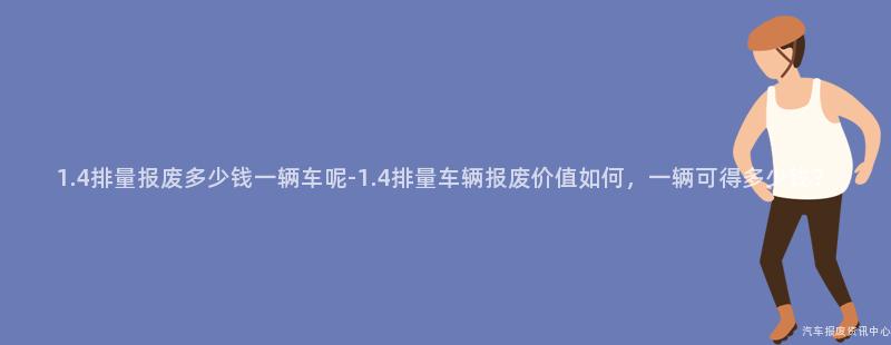 1.4排量报废多少钱一辆车呢-1.4排量车辆报废价值如何，一辆可得多少钱？
