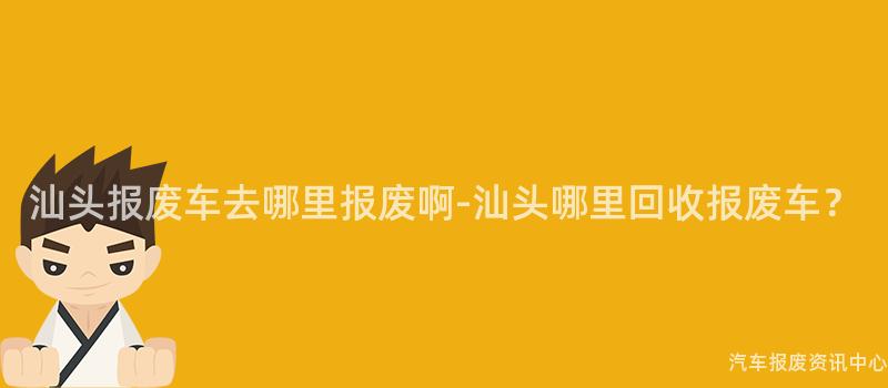 汕头报废车去哪里报废啊-汕头哪里回收报废车？