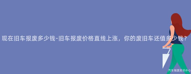 现在旧车报废多少钱-旧车报废价格直线上涨，你的废旧车还值多少钱？