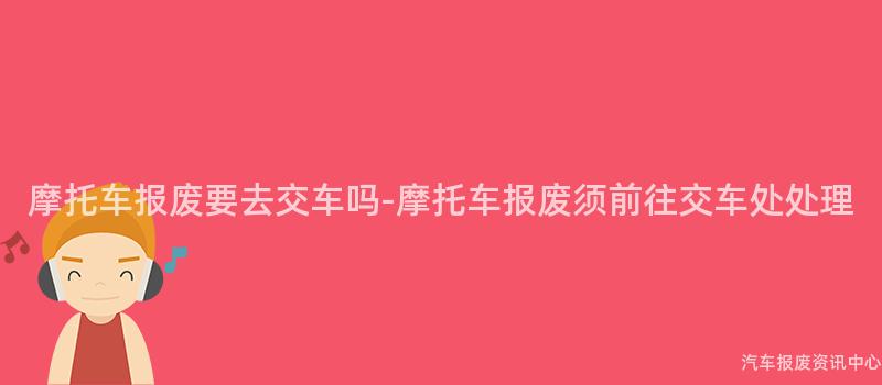 摩托车报废要去交车吗-摩托车报废须前往交车处处理