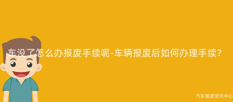 车没了怎么办报废手续呢-车辆报废后如何办理手续？