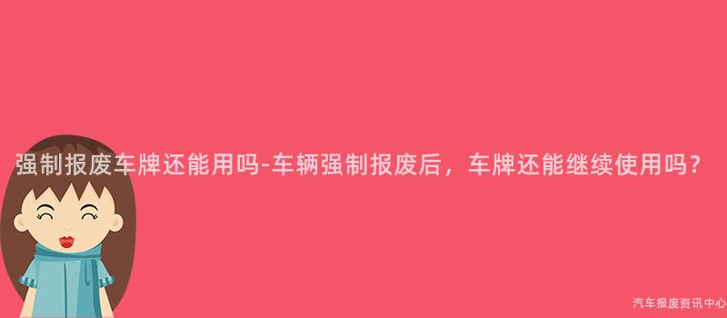 强制报废车牌还能用吗-车辆强制报废后，车牌还能继续使用吗？