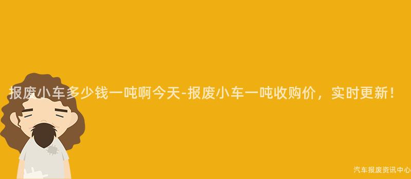 报废小车多少钱一吨啊今天-报废小车一吨收购价，实时更新！