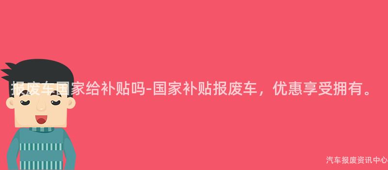 报废车国家给补贴吗-国家补贴报废车，优惠享受拥有。