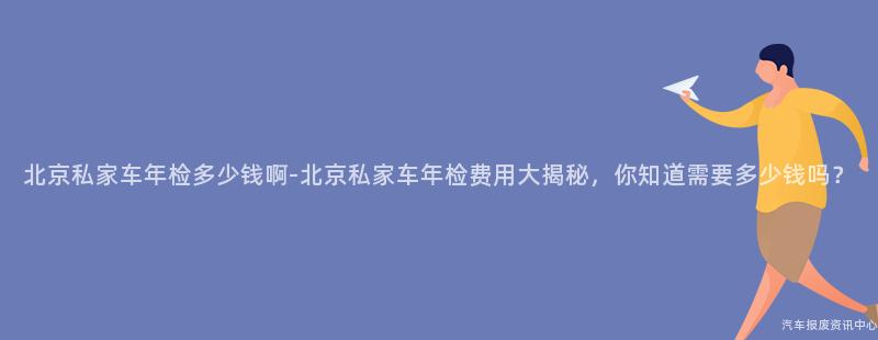北京私家车年检多少钱啊-北京私家车年检费用大揭秘，你知道需要多少钱吗？
