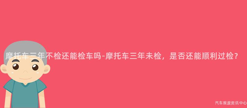 摩托车三年不检还能检车吗-摩托车三年未检，是否还能顺利过检？