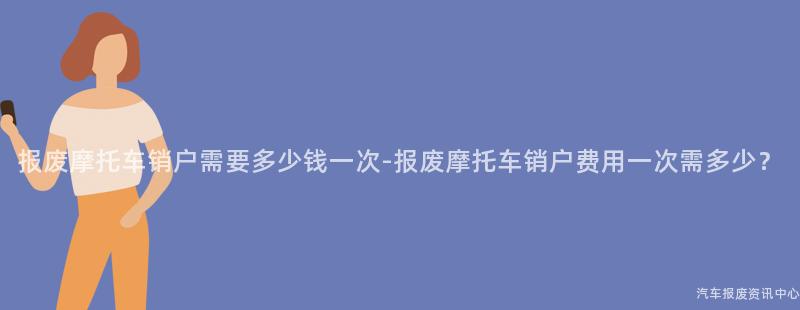 报废摩托车销户需要多少钱一次-报废摩托车销户费用一次需多少？