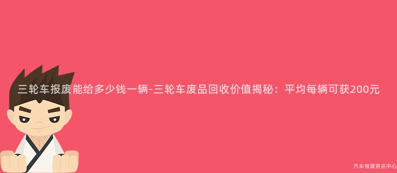 三轮车报废能给多少钱一辆-三轮车废品回收价值揭秘：平均每辆可获200元