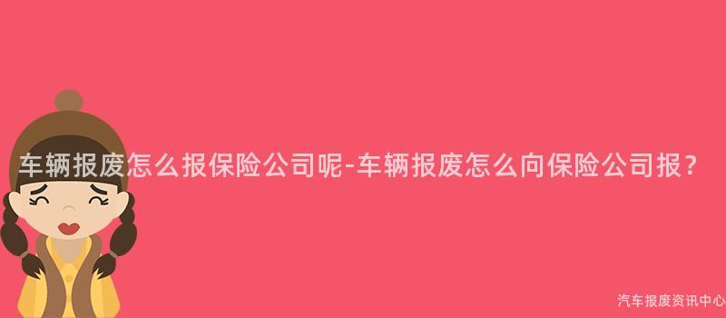 车辆报废怎么报保险公司呢-车辆报废怎么向保险公司报？