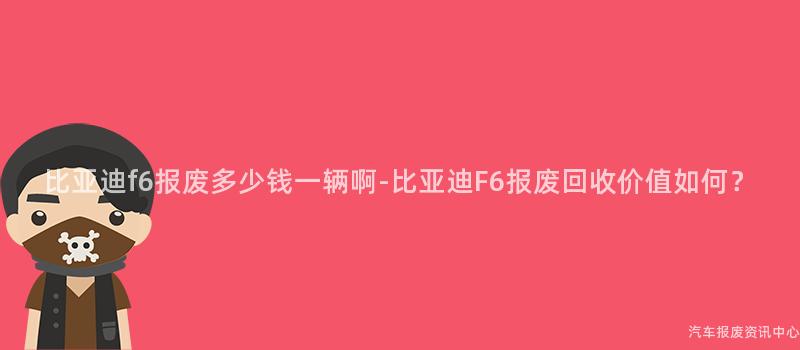 比亚迪f6报废多少钱一辆啊-比亚迪F6报废回收价值如何？
