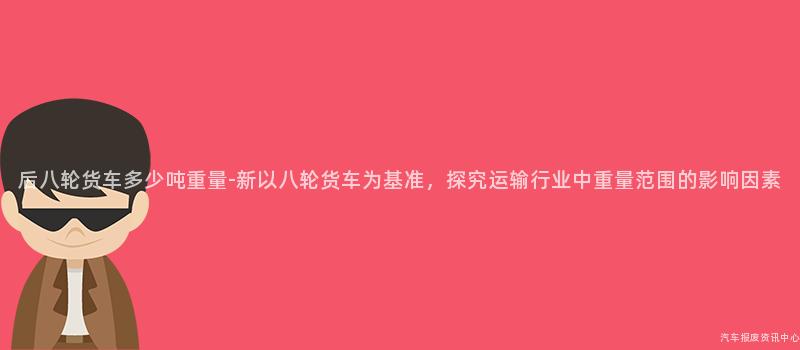 后八轮货车多少吨重量-新以八轮货车为基准，探究运输行业中重量范围的影响因素