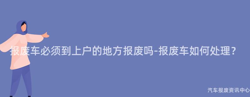 报废车必须到上户的地方报废吗-报废车如何处理？