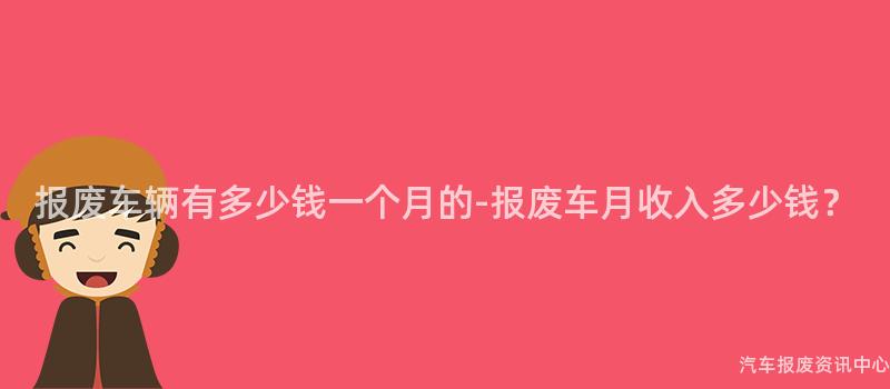 报废车辆有多少钱一个月的-报废车月收入多少钱？