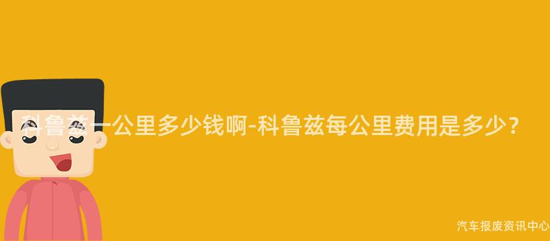 科鲁兹一公里多少钱啊-科鲁兹每公里费用是多少？