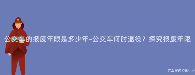 公交车的报废年限是多少年-公交车何时退役？探究报废年限