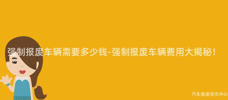 强制报废车辆需要多少钱-强制报废车辆费用大揭秘！