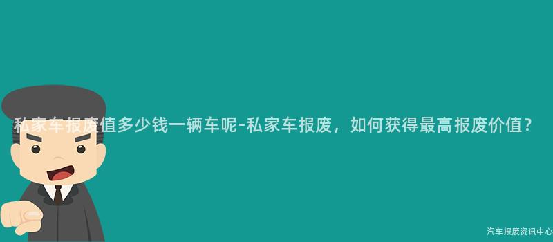 私家车报废值多少钱一辆车呢-私家车报废，如何获得最高报废价值？