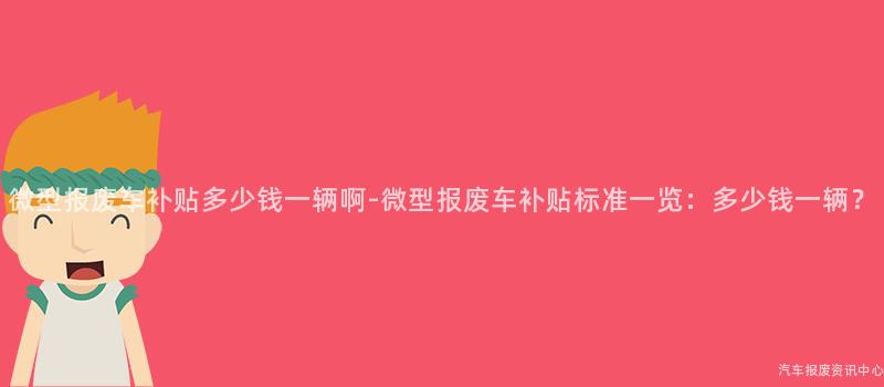 微型报废车补贴多少钱一辆啊-微型报废车补贴标准一览：多少钱一辆？