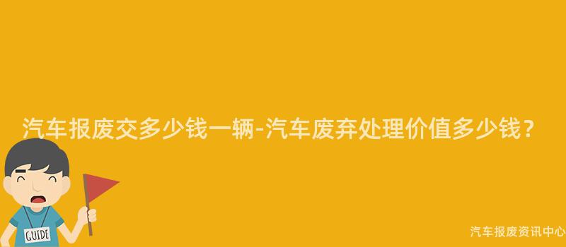 汽车报废交多少钱一辆-汽车废弃处理价值多少钱？