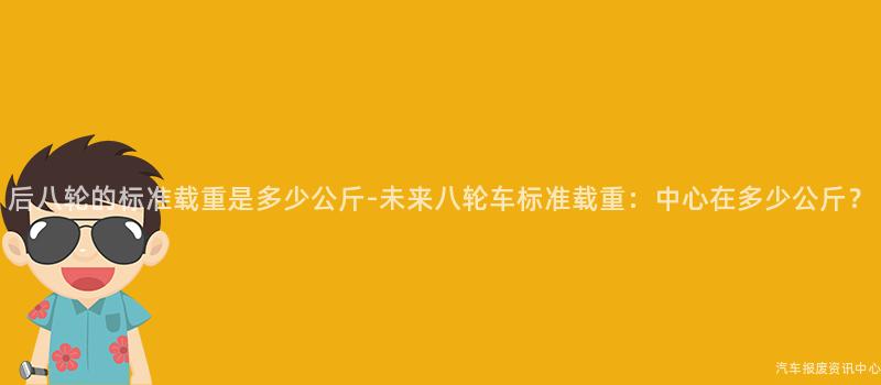后八轮的标准载重是多少公斤-未来八轮车标准载重：中心在多少公斤？