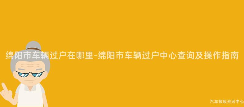 绵阳市车辆过户在哪里-绵阳市车辆过户中心查询及操作指南