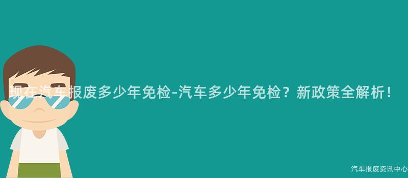 现在汽车报废多少年免检-汽车多少年免检？新政策全解析！