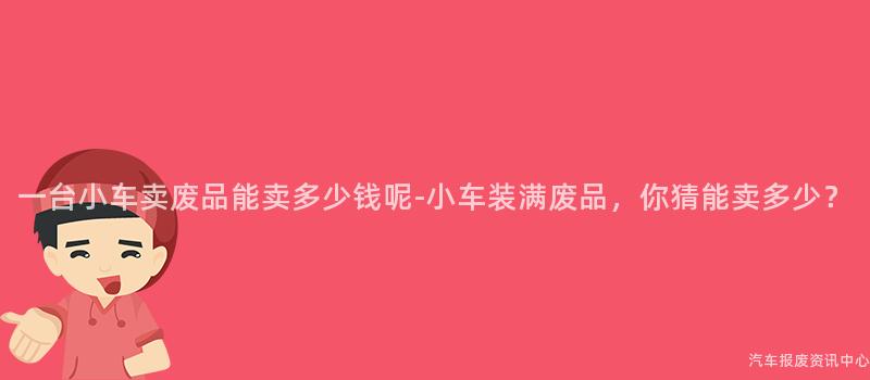 一台小车卖废品能卖多少钱呢-小车装满废品，你猜能卖多少？