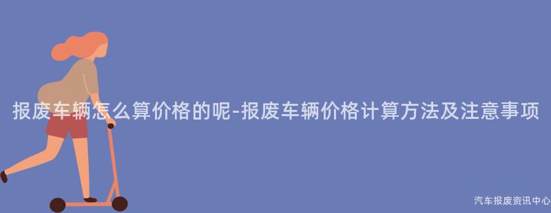 报废车辆怎么算价格的呢-报废车辆价格计算方法及注意事项