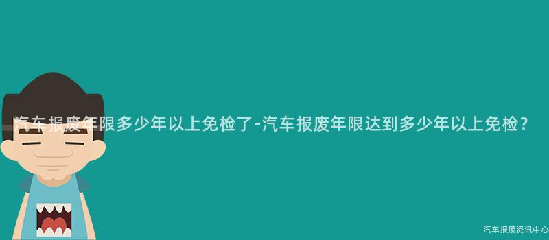 汽车报废年限多少年以上免检了-汽车报废年限达到多少年以上免检？