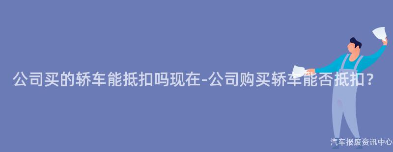 公司买的轿车能抵扣吗现在-公司购买轿车能否抵扣？