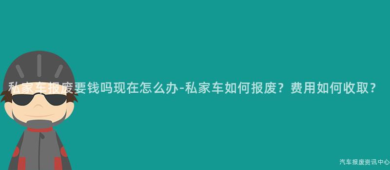 私家车报废要钱吗现在怎么办-私家车如何报废？费用如何收取？