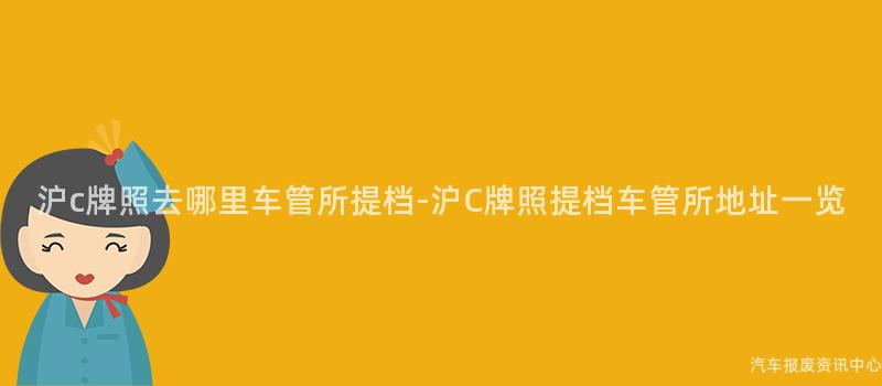 沪c牌照去哪里车管所提档-沪C牌照提档车管所地址一览