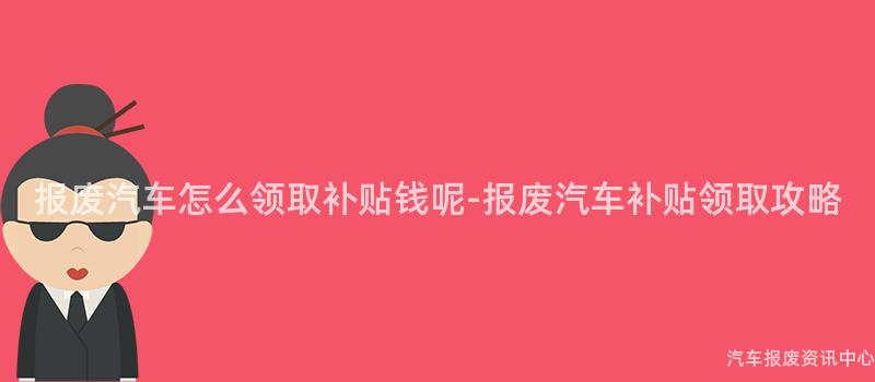 报废汽车怎么领取补贴钱呢-报废汽车补贴领取攻略