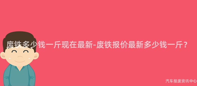 废铁多少钱一斤现在最新-废铁报价最新多少钱一斤？