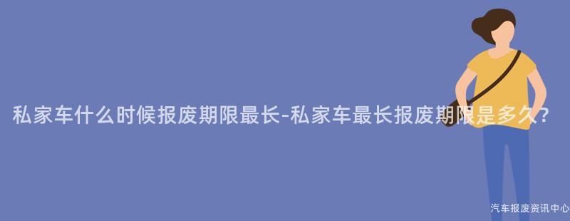 私家车什么时候报废期限最长-私家车最长报废期限是多久？