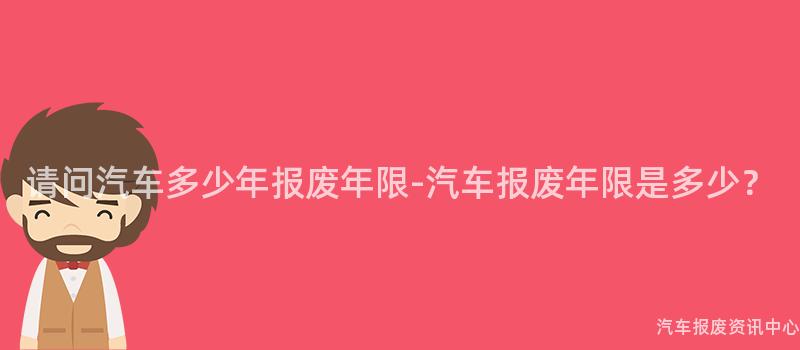 请问汽车多少年报废年限-汽车报废年限是多少？