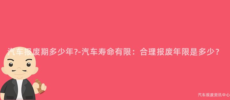 汽车报废期多少年?-汽车寿命有限：合理报废年限是多少？