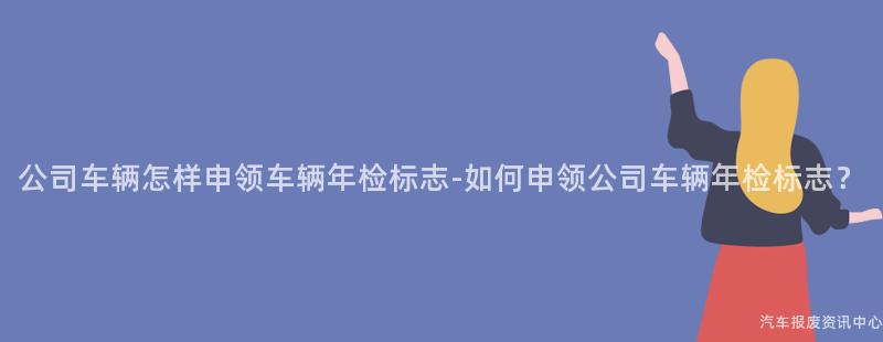 公司车辆怎样申领车辆年检标志-如何申领公司车辆年检标志？