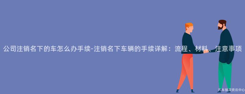 公司注销名下的车怎么办手续-注销名下车辆的手续详解：流程、材料、注意事项