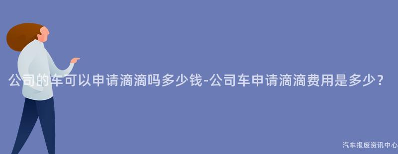 公司的车可以申请滴滴吗多少钱-公司车申请滴滴费用是多少？