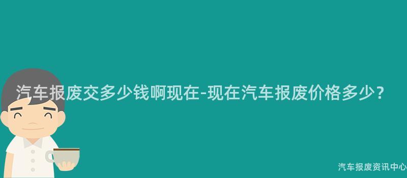 汽车报废交多少钱啊现在-现在汽车报废价格多少？