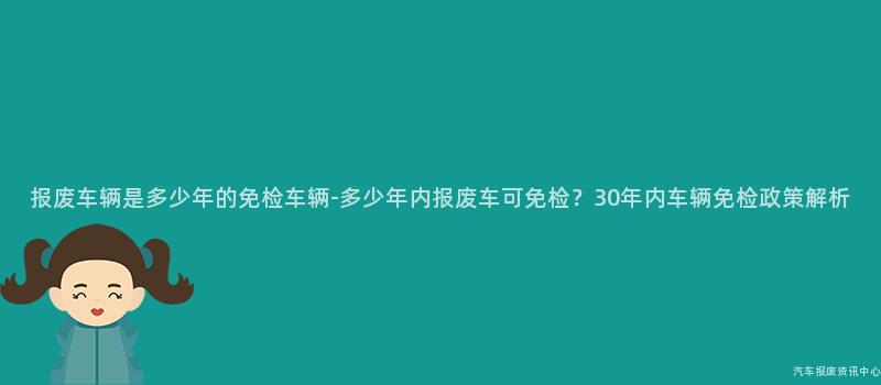 报废车辆是多少年的免检车辆-多少年内报废车可免检？30年内车辆免检政策解析