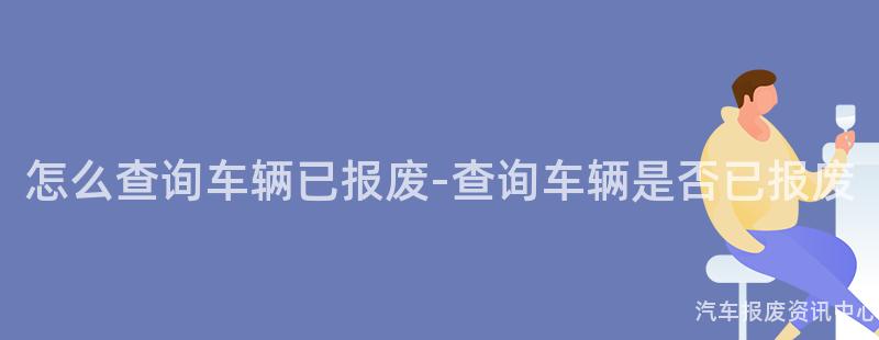 怎么查询车辆已报废-查询车辆是否已报废