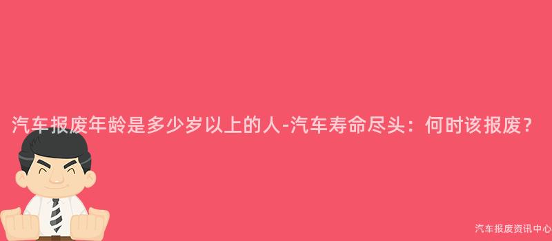 汽车报废年龄是多少岁以上的人-汽车寿命尽头：何时该报废？