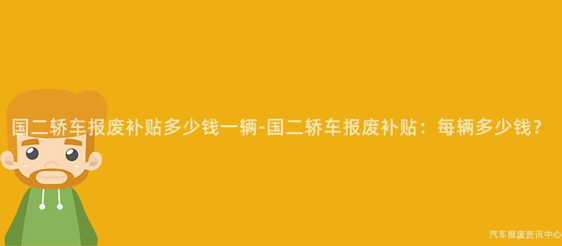 国二轿车报废补贴多少钱一辆-国二轿车报废补贴：每辆多少钱？