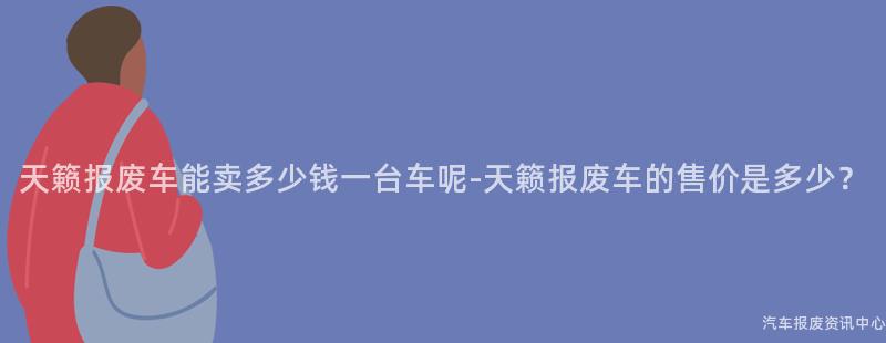 天籁报废车能卖多少钱一台车呢-天籁报废车的售价是多少？