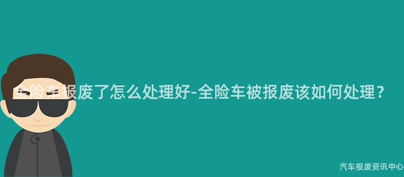 全险车报废了怎么处理好-全险车被报废该如何处理？