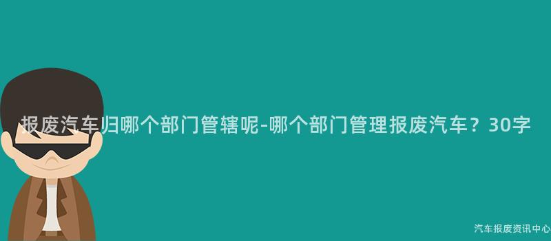 报废汽车归哪个部门管辖呢-哪个部门管理报废汽车？30字