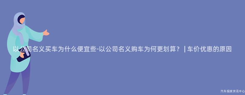以公司名义买车为什么便宜些-以公司名义购车为何更划算？ | 车价优惠的原因