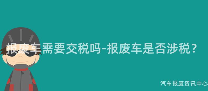 报废车需要交税吗-报废车是否涉税？